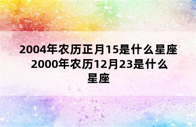 2004年农历正月15是什么星座 2000年农历12月23是什么星座